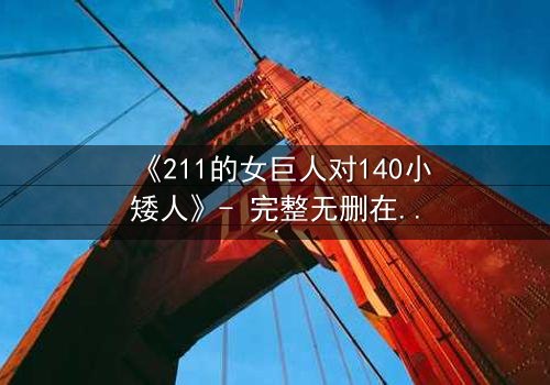 《211的女巨人对140小矮人》- 完整无删在线观看 - 当巨人觉醒,矮人世界将何去何从?