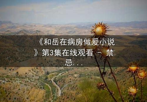 《和岳在病房做爰小说》第3集在线观看 - 禁忌之恋在生死边缘爆发