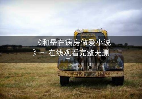 《和岳在病房做爰小说》- 在线观看完整无删 - 禁忌之恋的生死抉择