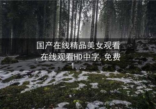 《国产在线精品美女观看》-在线观看HD中字 - 免费1080P超清完整无删