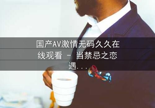 国产AV激情无码久久在线观看 - 当禁忌之恋遇上无码高清,你敢点开吗?